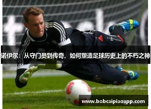 诺伊尔：从守门员到传奇，如何塑造足球历史上的不朽之神